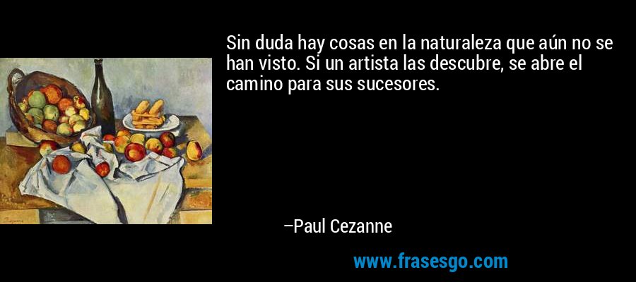 Sin duda hay cosas en la naturaleza que aún no se han visto. Si un artista las descubre, se abre el camino para sus sucesores. – Paul Cezanne