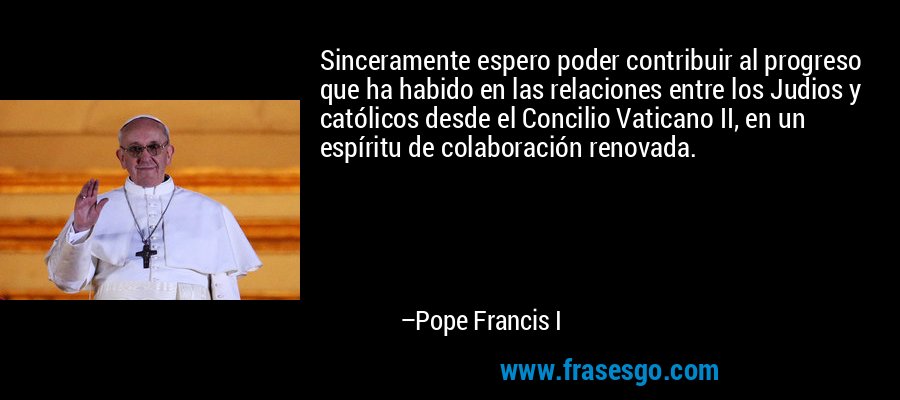Sinceramente espero poder contribuir al progreso que ha habido en las relaciones entre los Judios y católicos desde el Concilio Vaticano II, en un espíritu de colaboración renovada. – Pope Francis I