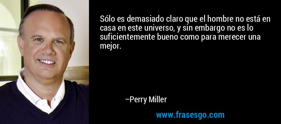 Sólo es demasiado claro que el hombre no está en casa en este universo, y sin embargo no es lo suficientemente bueno como para merecer una mejor. – Perry Miller