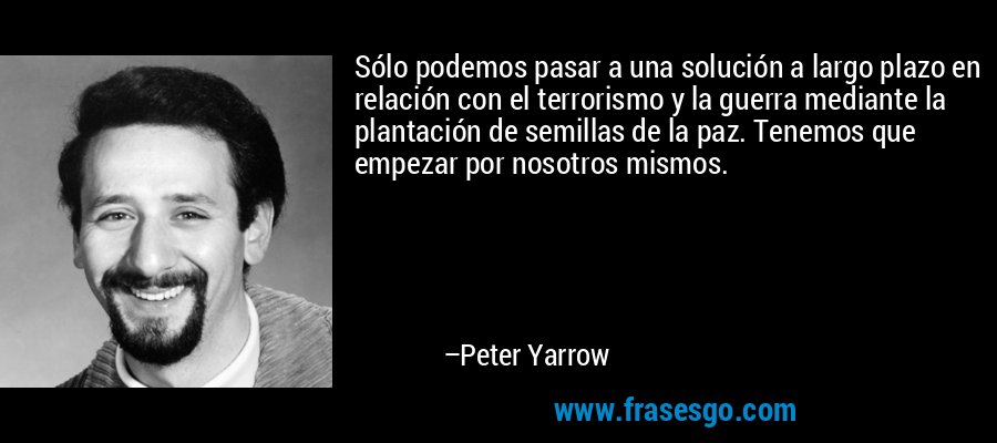 Sólo podemos pasar a una solución a largo plazo en relación con el terrorismo y la guerra mediante la plantación de semillas de la paz. Tenemos que empezar por nosotros mismos. – Peter Yarrow