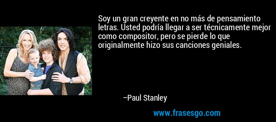 Soy un gran creyente en no más de pensamiento letras. Usted podría llegar a ser técnicamente mejor como compositor, pero se pierde lo que originalmente hizo sus canciones geniales. – Paul Stanley