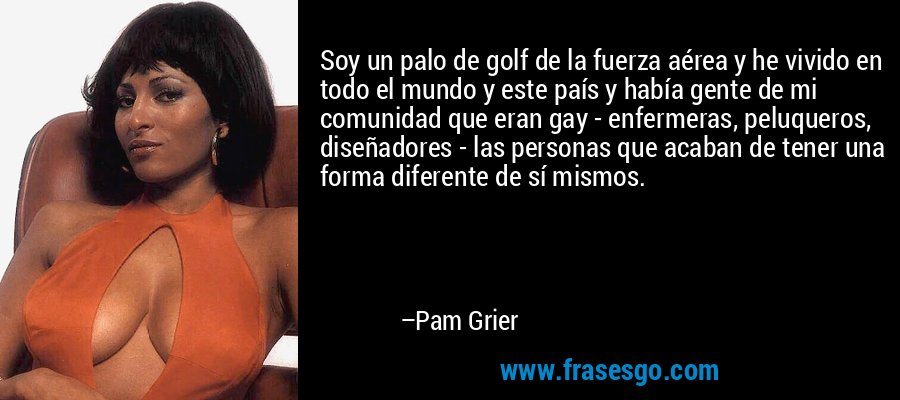 Soy un palo de golf de la fuerza aérea y he vivido en todo el mundo y este país y había gente de mi comunidad que eran gay - enfermeras, peluqueros, diseñadores - las personas que acaban de tener una forma diferente de sí mismos. – Pam Grier