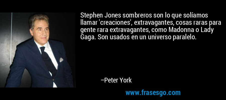 Stephen Jones sombreros son lo que solíamos llamar 'creaciones', extravagantes, cosas raras para gente rara extravagantes, como Madonna o Lady Gaga. Son usados ​​en un universo paralelo. – Peter York