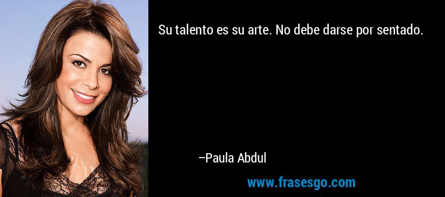 Su talento es su arte. No debe darse por sentado. – Paula Abdul