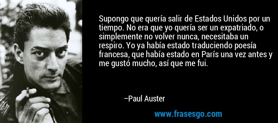 Supongo que quería salir de Estados Unidos por un tiempo. No era que yo quería ser un expatriado, o simplemente no volver nunca, necesitaba un respiro. Yo ya había estado traduciendo poesía francesa, que había estado en París una vez antes y me gustó mucho, así que me fui. – Paul Auster