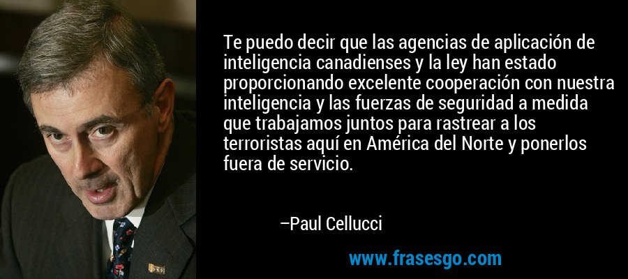 Te puedo decir que las agencias de aplicación de inteligencia canadienses y la ley han estado proporcionando excelente cooperación con nuestra inteligencia y las fuerzas de seguridad a medida que trabajamos juntos para rastrear a los terroristas aquí en América del Norte y ponerlos fuera de servicio. – Paul Cellucci