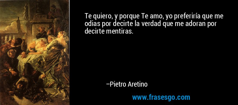 Te quiero, y porque Te amo, yo preferiría que me odias por decirte la verdad que me adoran por decirte mentiras. – Pietro Aretino