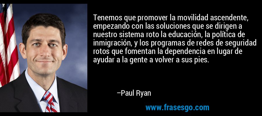 Tenemos que promover la movilidad ascendente, empezando con las soluciones que se dirigen a nuestro sistema roto la educación, la política de inmigración, y los programas de redes de seguridad rotos que fomentan la dependencia en lugar de ayudar a la gente a volver a sus pies. – Paul Ryan