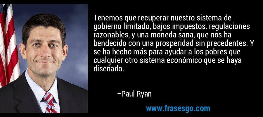 Tenemos que recuperar nuestro sistema de gobierno limitado, bajos impuestos, regulaciones razonables, y una moneda sana, que nos ha bendecido con una prosperidad sin precedentes. Y se ha hecho más para ayudar a los pobres que cualquier otro sistema económico que se haya diseñado. – Paul Ryan