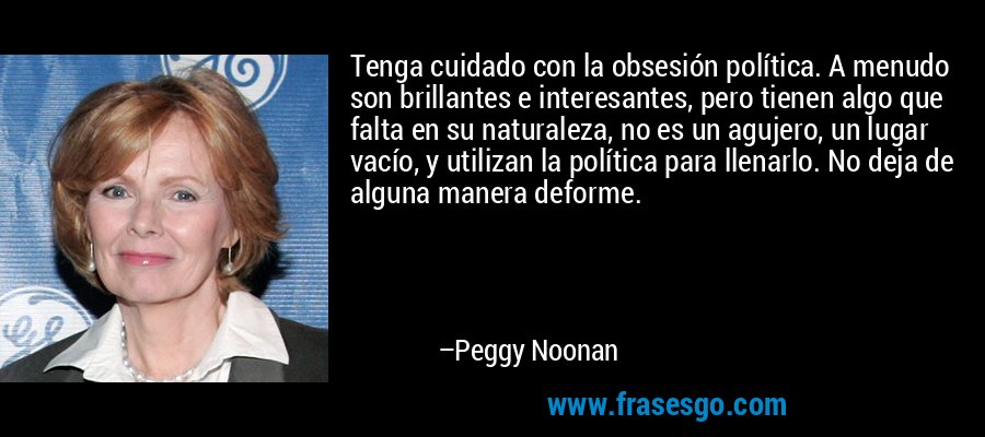 Tenga cuidado con la obsesión política. A menudo son brillantes e interesantes, pero tienen algo que falta en su naturaleza, no es un agujero, un lugar vacío, y utilizan la política para llenarlo. No deja de alguna manera deforme. – Peggy Noonan