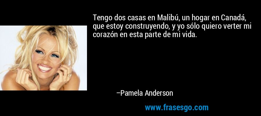 Tengo dos casas en Malibú, un hogar en Canadá, que estoy construyendo, y yo sólo quiero verter mi corazón en esta parte de mi vida. – Pamela Anderson