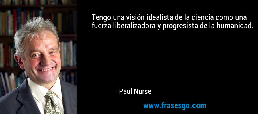 Tengo una visión idealista de la ciencia como una fuerza liberalizadora y progresista de la humanidad. – Paul Nurse
