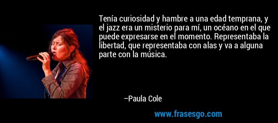 Tenía curiosidad y hambre a una edad temprana, y el jazz era un misterio para mí, un océano en el que puede expresarse en el momento. Representaba la libertad, que representaba con alas y va a alguna parte con la música. – Paula Cole