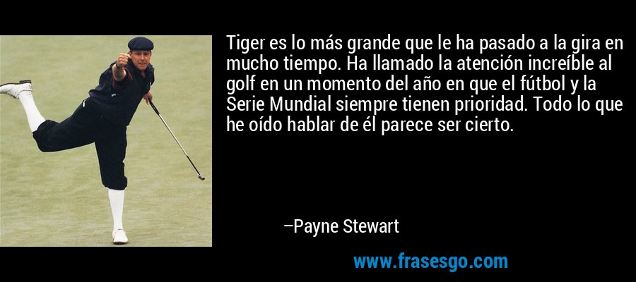 Tiger es lo más grande que le ha pasado a la gira en mucho tiempo. Ha llamado la atención increíble al golf en un momento del año en que el fútbol y la Serie Mundial siempre tienen prioridad. Todo lo que he oído hablar de él parece ser cierto. – Payne Stewart