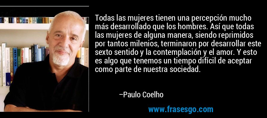 Todas las mujeres tienen una percepción mucho más desarrollado que los hombres. Así que todas las mujeres de alguna manera, siendo reprimidos por tantos milenios, terminaron por desarrollar este sexto sentido y la contemplación y el amor. Y esto es algo que tenemos un tiempo difícil de aceptar como parte de nuestra sociedad. – Paulo Coelho