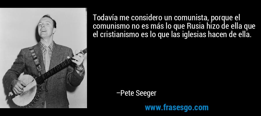 Todavía me considero un comunista, porque el comunismo no es más lo que Rusia hizo de ella que el cristianismo es lo que las iglesias hacen de ella. – Pete Seeger