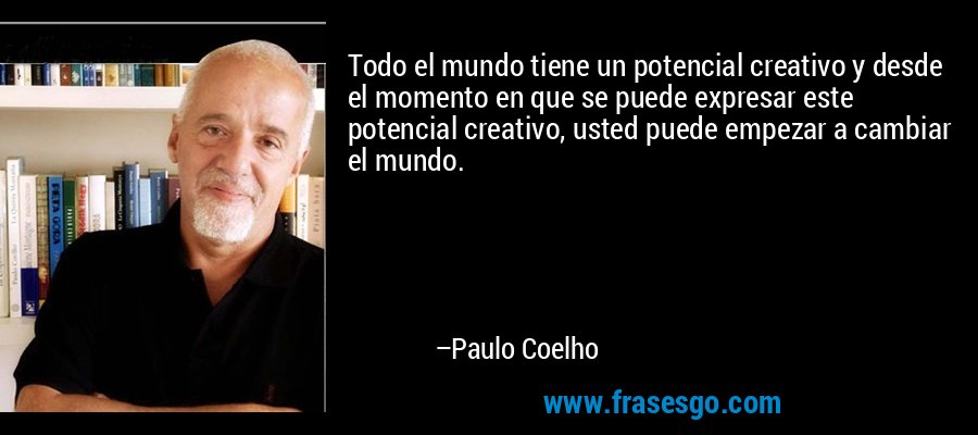 Todo el mundo tiene un potencial creativo y desde el momento en que se puede expresar este potencial creativo, usted puede empezar a cambiar el mundo. – Paulo Coelho