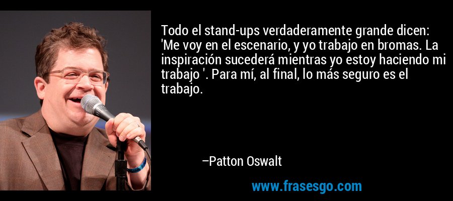 Todo el stand-ups verdaderamente grande dicen: 'Me voy en el escenario, y yo trabajo en bromas. La inspiración sucederá mientras yo estoy haciendo mi trabajo '. Para mí, al final, lo más seguro es el trabajo. – Patton Oswalt