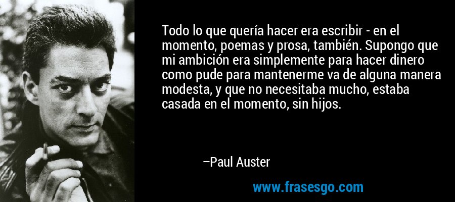 Todo lo que quería hacer era escribir - en el momento, poemas y prosa, también. Supongo que mi ambición era simplemente para hacer dinero como pude para mantenerme va de alguna manera modesta, y que no necesitaba mucho, estaba casada en el momento, sin hijos. – Paul Auster