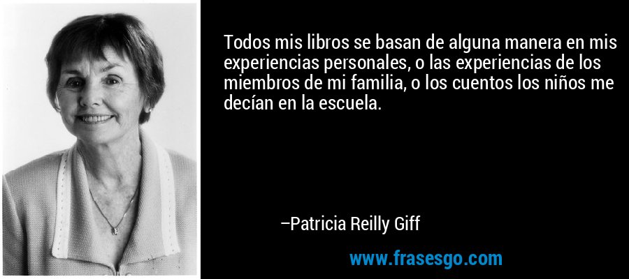 Todos mis libros se basan de alguna manera en mis experiencias personales, o las experiencias de los miembros de mi familia, o los cuentos los niños me decían en la escuela. – Patricia Reilly Giff