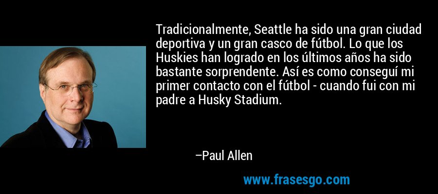 Tradicionalmente, Seattle ha sido una gran ciudad deportiva y un gran casco de fútbol. Lo que los Huskies han logrado en los últimos años ha sido bastante sorprendente. Así es como conseguí mi primer contacto con el fútbol - cuando fui con mi padre a Husky Stadium. – Paul Allen