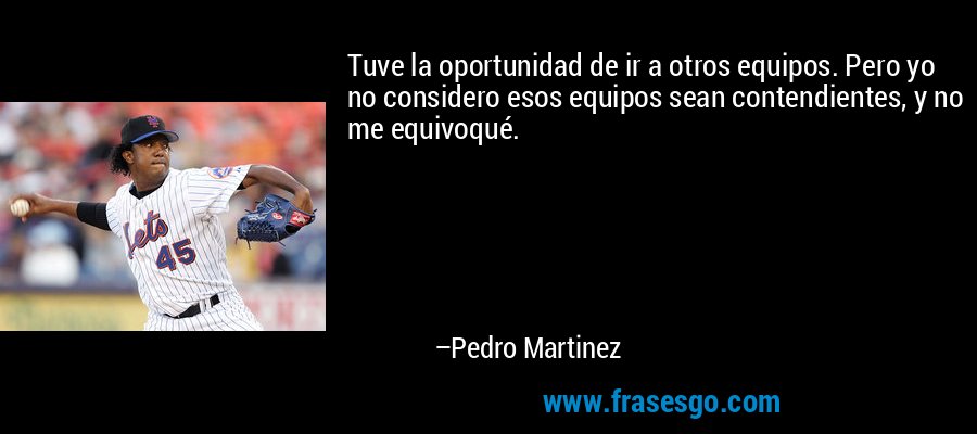 Tuve la oportunidad de ir a otros equipos. Pero yo no considero esos equipos sean contendientes, y no me equivoqué. – Pedro Martinez