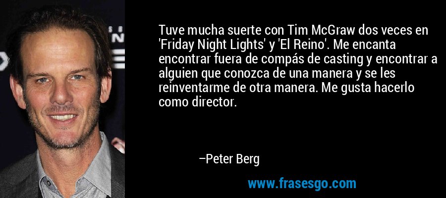 Tuve mucha suerte con Tim McGraw dos veces en 'Friday Night Lights' y 'El Reino'. Me encanta encontrar fuera de compás de casting y encontrar a alguien que conozca de una manera y se les reinventarme de otra manera. Me gusta hacerlo como director. – Peter Berg