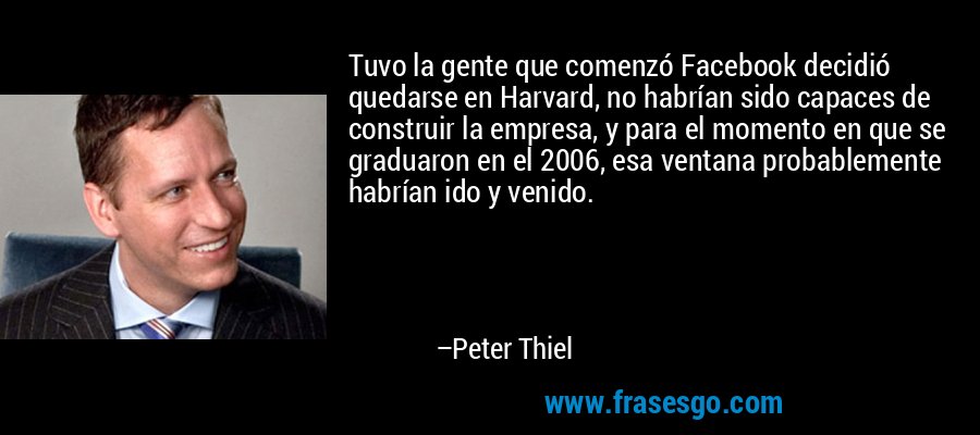 Tuvo la gente que comenzó Facebook decidió quedarse en Harvard, no habrían sido capaces de construir la empresa, y para el momento en que se graduaron en el 2006, esa ventana probablemente habrían ido y venido. – Peter Thiel