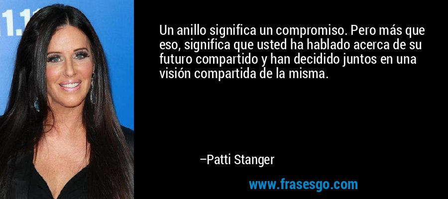 Un anillo significa un compromiso. Pero más que eso, significa que usted ha hablado acerca de su futuro compartido y han decidido juntos en una visión compartida de la misma. – Patti Stanger