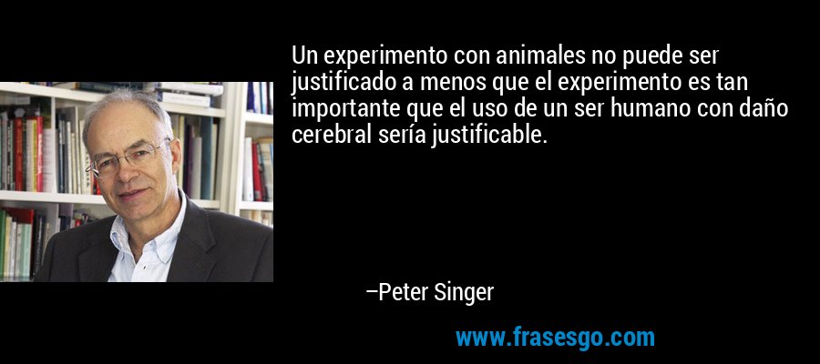 Un experimento con animales no puede ser justificado a menos que el experimento es tan importante que el uso de un ser humano con daño cerebral sería justificable. – Peter Singer