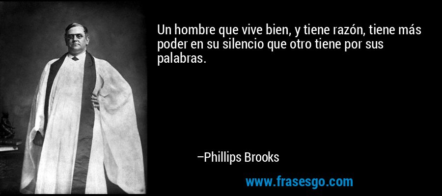 Un hombre que vive bien, y tiene razón, tiene más poder en su silencio que otro tiene por sus palabras. – Phillips Brooks