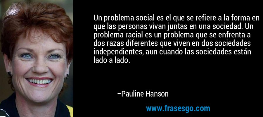 Un problema social es el que se refiere a la forma en que las personas vivan juntas en una sociedad. Un problema racial es un problema que se enfrenta a dos razas diferentes que viven en dos sociedades independientes, aun cuando las sociedades están lado a lado. – Pauline Hanson