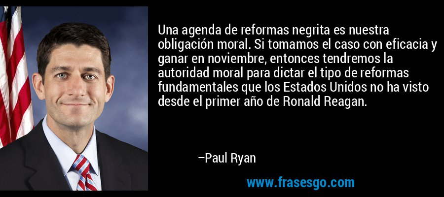 Una agenda de reformas negrita es nuestra obligación moral. Si tomamos el caso con eficacia y ganar en noviembre, entonces tendremos la autoridad moral para dictar el tipo de reformas fundamentales que los Estados Unidos no ha visto desde el primer año de Ronald Reagan. – Paul Ryan