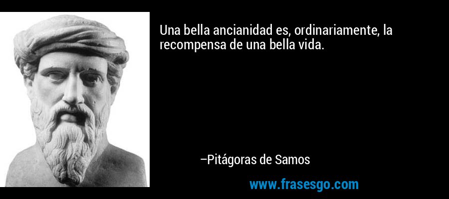 Una bella ancianidad es, ordinariamente, la recompensa de una bella vida. – Pitágoras de Samos