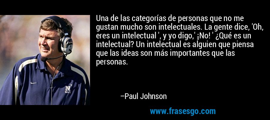 Una de las categorías de personas que no me gustan mucho son intelectuales. La gente dice, 'Oh, eres un intelectual ', y yo digo,' ¡No! ' ¿Qué es un intelectual? Un intelectual es alguien que piensa que las ideas son más importantes que las personas. – Paul Johnson