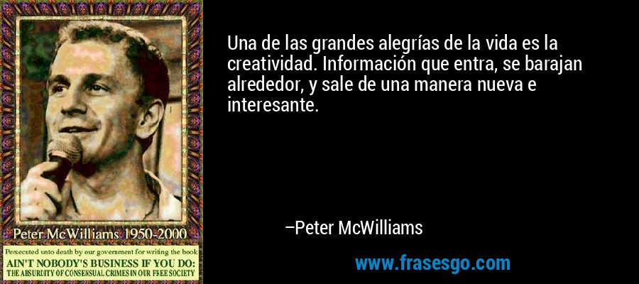 Una de las grandes alegrías de la vida es la creatividad. Información que entra, se barajan alrededor, y sale de una manera nueva e interesante. – Peter McWilliams