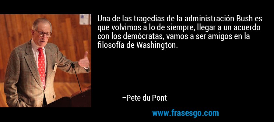 Una de las tragedias de la administración Bush es que volvimos a lo de siempre, llegar a un acuerdo con los demócratas, vamos a ser amigos en la filosofía de Washington. – Pete du Pont
