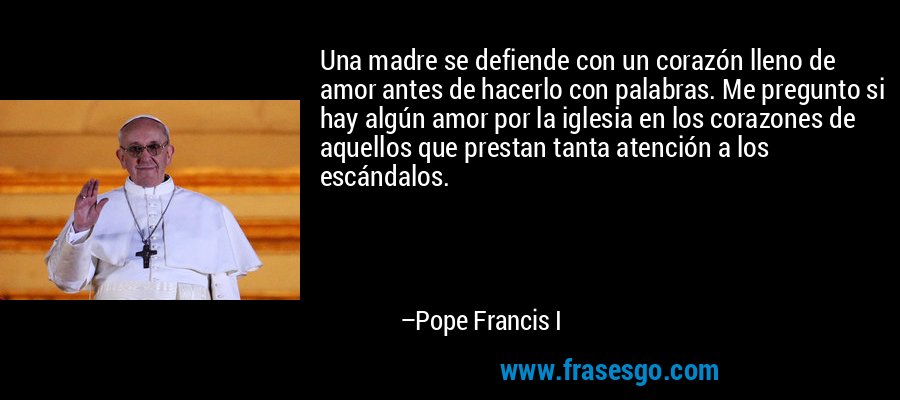 Una madre se defiende con un corazón lleno de amor antes de hacerlo con palabras. Me pregunto si hay algún amor por la iglesia en los corazones de aquellos que prestan tanta atención a los escándalos. – Pope Francis I