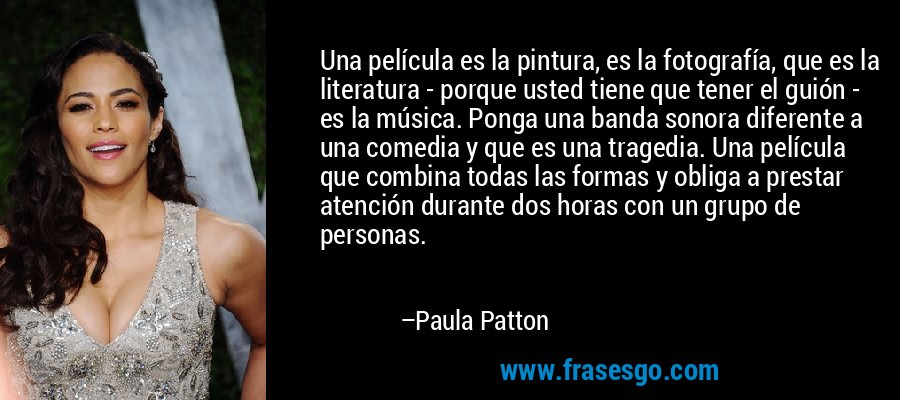 Una película es la pintura, es la fotografía, que es la literatura - porque usted tiene que tener el guión - es la música. Ponga una banda sonora diferente a una comedia y que es una tragedia. Una película que combina todas las formas y obliga a prestar atención durante dos horas con un grupo de personas. – Paula Patton