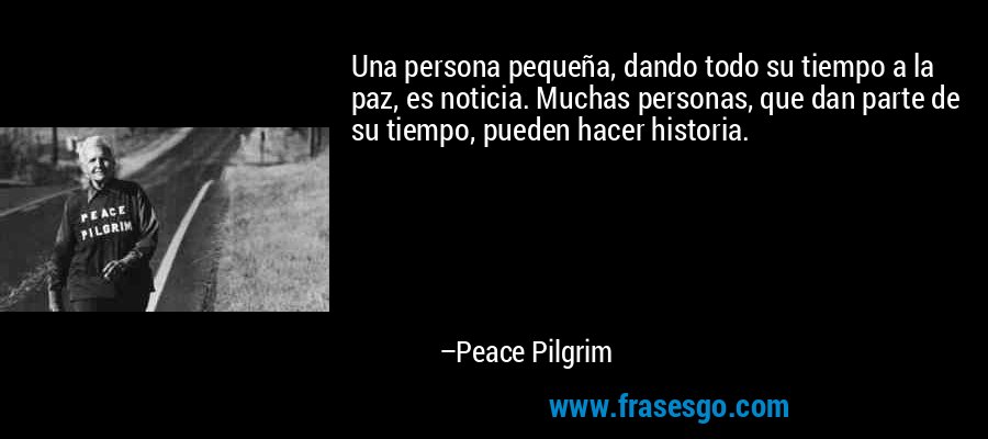 Una persona pequeña, dando todo su tiempo a la paz, es noticia. Muchas personas, que dan parte de su tiempo, pueden hacer historia. – Peace Pilgrim