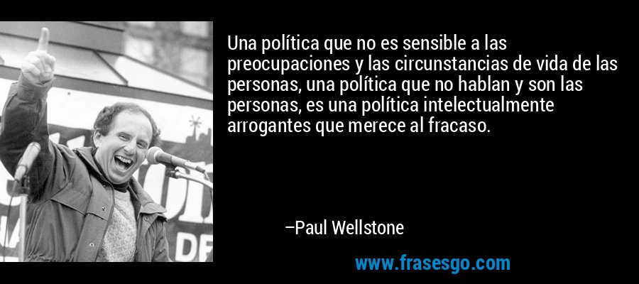 Una política que no es sensible a las preocupaciones y las circunstancias de vida de las personas, una política que no hablan y son las personas, es una política intelectualmente arrogantes que merece al fracaso. – Paul Wellstone