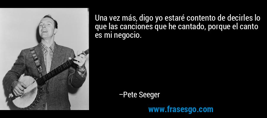 Una vez más, digo yo estaré contento de decirles lo que las canciones que he cantado, porque el canto es mi negocio. – Pete Seeger