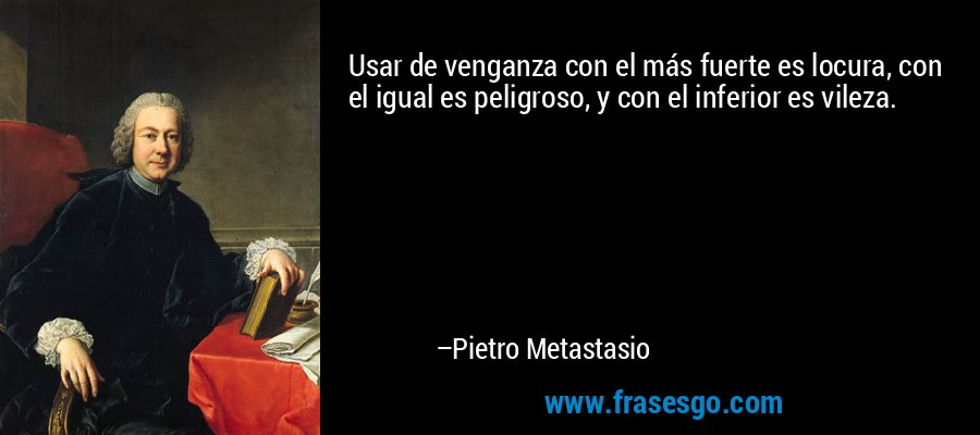 Usar de venganza con el más fuerte es locura, con el igual es peligroso, y con el inferior es vileza. – Pietro Metastasio