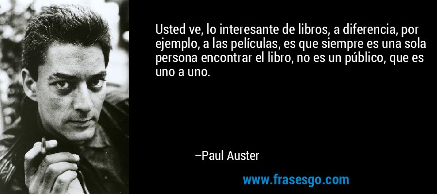 Usted ve, lo interesante de libros, a diferencia, por ejemplo, a las películas, es que siempre es una sola persona encontrar el libro, no es un público, que es uno a uno. – Paul Auster