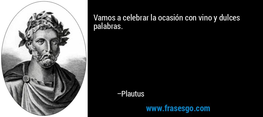Vamos a celebrar la ocasión con vino y dulces palabras. – Plautus