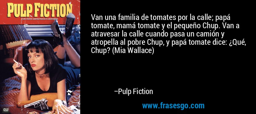 Van una familia de tomates por la calle; papá tomate, mamá tomate y el pequeño Chup. Van a atravesar la calle cuando pasa un camión y atropella al pobre Chup, y papá tomate dice: ¿Qué, Chup? (Mia Wallace) – Pulp Fiction