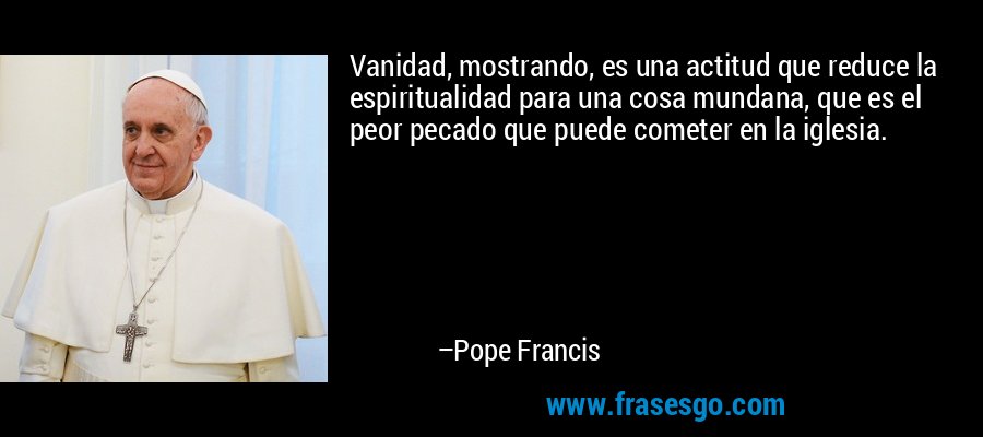 Vanidad, mostrando, es una actitud que reduce la espiritualidad para una cosa mundana, que es el peor pecado que puede cometer en la iglesia. – Pope Francis