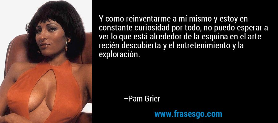 Y como reinventarme a mí mismo y estoy en constante curiosidad por todo, no puedo esperar a ver lo que está alrededor de la esquina en el arte recién descubierta y el entretenimiento y la exploración. – Pam Grier
