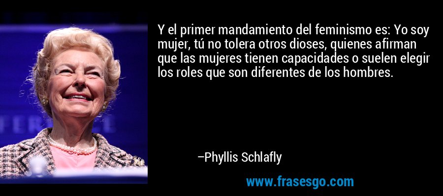 Y el primer mandamiento del feminismo es: Yo soy mujer, tú no tolera otros dioses, quienes afirman que las mujeres tienen capacidades o suelen elegir los roles que son diferentes de los hombres. – Phyllis Schlafly