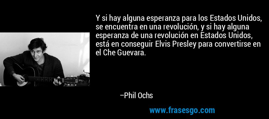 Y si hay alguna esperanza para los Estados Unidos, se encuentra en una revolución, y si hay alguna esperanza de una revolución en Estados Unidos, está en conseguir Elvis Presley para convertirse en el Che Guevara. – Phil Ochs